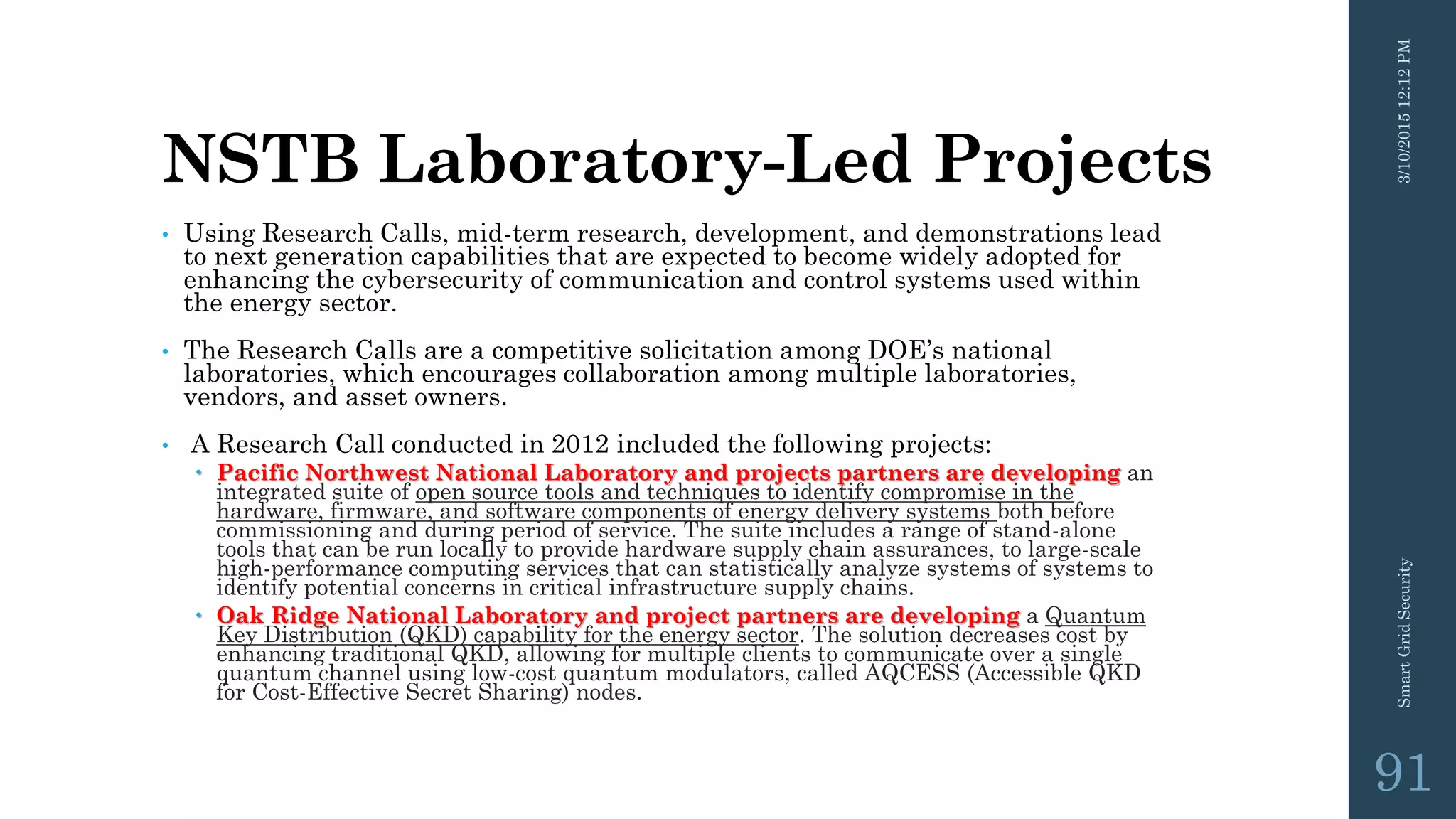 NSTB Laboratory-Led Projects
• Using Research Calls, mid-term research, development, and demonstrations lead
to next generation capabilities that are expected to become widely adopted for
enhancing the cybersecurity of communication and control systems used within
the energy sector.
• The Research Calls are a competitive solicitation among DOE’s national
laboratories, which encourages collaboration among multiple laboratories,
vendors, and asset owners.
• A Research Call conducted in 2012 included the following projects:
 Pacific Northwest National Laboratory and projects partners are developing an
integrated suite of open source tools and techniques to identify compromise in the
hardware, firmware, and software components of energy delivery systems both before
commissioning and during period of service. The suite includes a range of stand-alone
tools that can be run locally to provide hardware supply chain assurances, to large-scale
high-performance computing services that can statistically analyze systems of systems to
identify potential concerns in critical infrastructure supply chains.
 Oak Ridge National Laboratory and project partners are developing a Quantum
Key Distribution (QKD) capability for the energy sector. The solution decreases cost by
enhancing traditional QKD, allowing for multiple clients to communicate over a single
quantum channel using low-cost quantum modulators, called AQCESS (Accessible QKD
for Cost-Effective Secret Sharing) nodes.
3/10/201512:12PMSmartGridSecurity
91
 