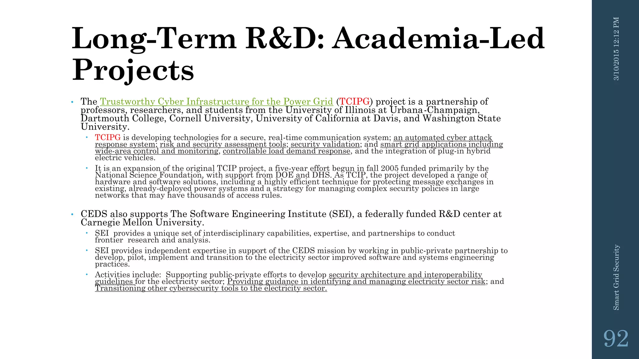 Long-Term R&D: Academia-Led
Projects
• The Trustworthy Cyber Infrastructure for the Power Grid (TCIPG) project is a partnership of
professors, researchers, and students from the University of Illinois at Urbana-Champaign,
Dartmouth College, Cornell University, University of California at Davis, and Washington State
University.
 TCIPG is developing technologies for a secure, real-time communication system; an automated cyber attack
response system; risk and security assessment tools; security validation; and smart grid applications including
wide-area control and monitoring, controllable load demand response, and the integration of plug-in hybrid
electric vehicles.
 It is an expansion of the original TCIP project, a five-year effort begun in fall 2005 funded primarily by the
National Science Foundation, with support from DOE and DHS. As TCIP, the project developed a range of
hardware and software solutions, including a highly efficient technique for protecting message exchanges in
existing, already-deployed power systems and a strategy for managing complex security policies in large
networks that may have thousands of access rules.
• CEDS also supports The Software Engineering Institute (SEI), a federally funded R&D center at
Carnegie Mellon University.
 SEI provides a unique set of interdisciplinary capabilities, expertise, and partnerships to conduct
frontier research and analysis.
 SEI provides independent expertise in support of the CEDS mission by working in public-private partnership to
develop, pilot, implement and transition to the electricity sector improved software and systems engineering
practices.
 Activities include: Supporting public-private efforts to develop security architecture and interoperability
guidelines for the electricity sector; Providing guidance in identifying and managing electricity sector risk; and
Transitioning other cybersecurity tools to the electricity sector.
3/10/201512:12PMSmartGridSecurity
92
 