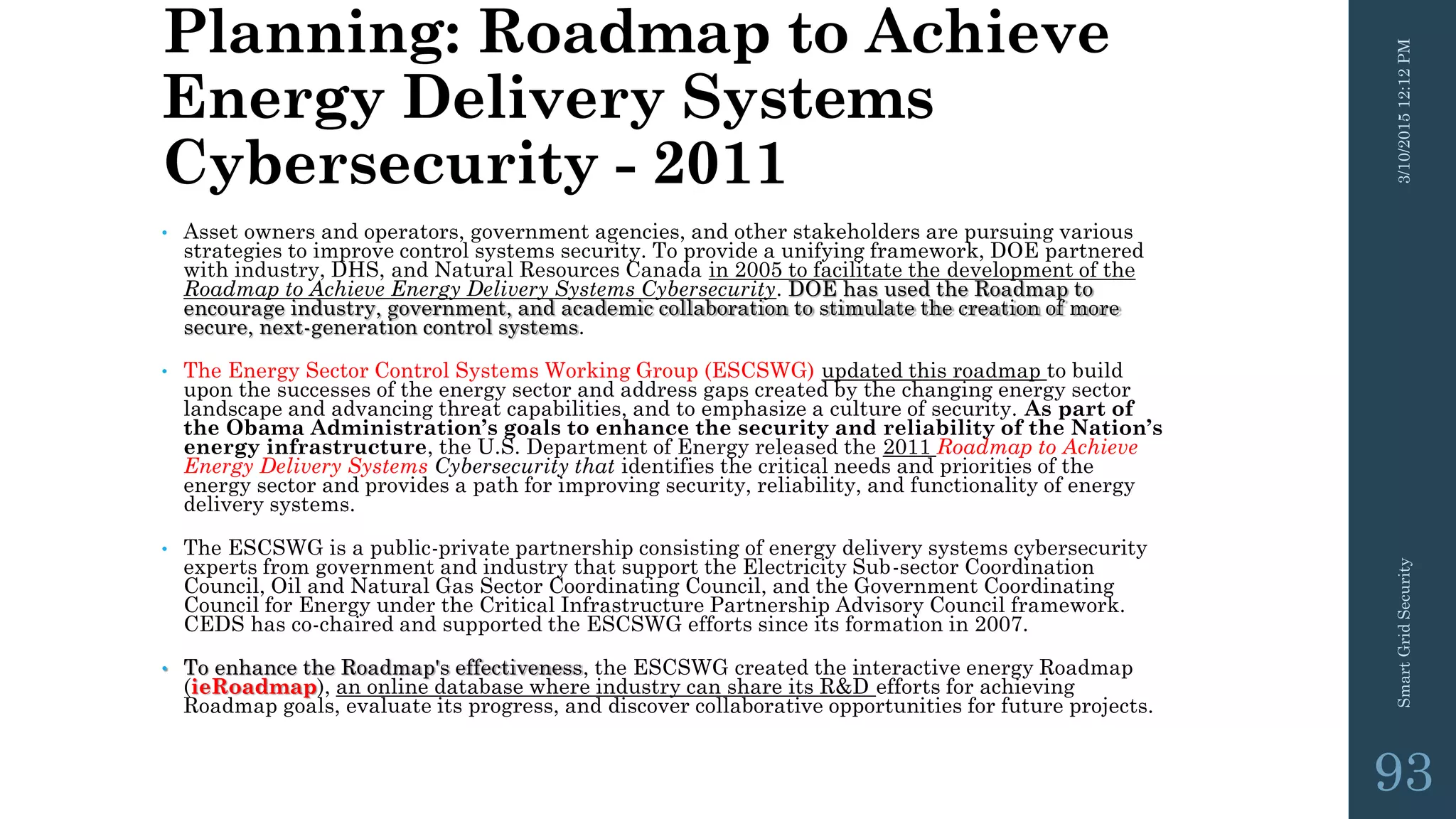 Planning: Roadmap to Achieve
Energy Delivery Systems
Cybersecurity - 2011
• Asset owners and operators, government agencies, and other stakeholders are pursuing various
strategies to improve control systems security. To provide a unifying framework, DOE partnered
with industry, DHS, and Natural Resources Canada in 2005 to facilitate the development of the
Roadmap to Achieve Energy Delivery Systems Cybersecurity. DOE has used the Roadmap to
encourage industry, government, and academic collaboration to stimulate the creation of more
secure, next-generation control systems.
• The Energy Sector Control Systems Working Group (ESCSWG) updated this roadmap to build
upon the successes of the energy sector and address gaps created by the changing energy sector
landscape and advancing threat capabilities, and to emphasize a culture of security. As part of
the Obama Administration’s goals to enhance the security and reliability of the Nation’s
energy infrastructure, the U.S. Department of Energy released the 2011 Roadmap to Achieve
Energy Delivery Systems Cybersecurity that identifies the critical needs and priorities of the
energy sector and provides a path for improving security, reliability, and functionality of energy
delivery systems.
• The ESCSWG is a public-private partnership consisting of energy delivery systems cybersecurity
experts from government and industry that support the Electricity Sub-sector Coordination
Council, Oil and Natural Gas Sector Coordinating Council, and the Government Coordinating
Council for Energy under the Critical Infrastructure Partnership Advisory Council framework.
CEDS has co-chaired and supported the ESCSWG efforts since its formation in 2007.
• To enhance the Roadmap's effectiveness, the ESCSWG created the interactive energy Roadmap
(ieRoadmap), an online database where industry can share its R&D efforts for achieving
Roadmap goals, evaluate its progress, and discover collaborative opportunities for future projects.
3/10/201512:12PMSmartGridSecurity
93
 