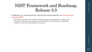 NIST Framework and Roadmap,
Release 3.0
• In Release 3.0, smart grids are viewed from the perspective of cyber-physical
systems (CPS)
 hybridized systems that combine computer-based communication, control, and
command with physical equipment to yield improved performance, reliability,
resiliency, and user and producer awareness.
3/10/201512:12PMSmartGridSecurity
48
 