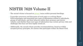NISTIR 7628 Volume II
• The second volume is focused on privacy issues within personal dwellings.
• It provides awareness and discussion of such topics as evolving Smart
Grid technologies and associated new types of information related to individuals,
groups of individuals, and their behavior within their premises and electric
vehicles; and whether these new types of information may contain privacy risks and
challenges that have not been legally tested yet.
• Additionally, the second volume provides recommendations, based on widely
accepted privacy principles, for entities that participate within the Smart Grid.
3/10/201512:12PMSmartGridSecurity
57
 