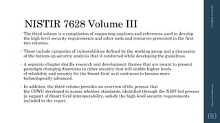NISTIR 7628 Volume III
• The third volume is a compilation of supporting analyses and references used to develop
the high-level security requirements and other tools and resources presented in the first
two volumes.
• These include categories of vulnerabilities defined by the working group and a discussion
of the bottom-up security analysis that it conducted while developing the guidelines.
• A separate chapter distills research and development themes that are meant to present
paradigm changing directions in cyber security that will enable higher levels
of reliability and security for the Smart Grid as it continues to become more
technologically advanced.
• In addition, the third volume provides an overview of the process that
the CSWG developed to assess whether standards, identified through the NIST-led process
in support of Smart Grid interoperability, satisfy the high-level security requirements
included in the report.
3/10/201512:12PMSmartGridSecurity
60
 
