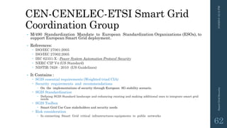 CEN-CENELEC-ETSI Smart Grid
Coordination Group
• M/490 Standardization Mandate to European Standardization Organizations (ESOs), to
support European Smart Grid deployment.
• References:
 ISO/IEC 27001:2005
 ISO/IEC 27002:2005
 IEC 62351-X : Power System Automation Protocol Security
 NERC CIP V4 (US Standard)
 NISTIR-7628 - 2010 (US Guidelines)
• It Contains :
 SGIS essential requirements (Weighted triad CIA)
 Security requirements and recommendations
 On the implementations of security through European SG stability scenario.
 SGIS Standardization
 Defining SGIS Standard landscape and enhancing existing and making additional ones to integrate smart grid
needs
 SGIS Toolbox
 Smart Grid Use Case stakeholders and security needs
 Risk consideration
 In connecting Smart Grid critical infrastructures equipments to public networks
3/10/201512:12PMSmartGridSecurity
62
 
