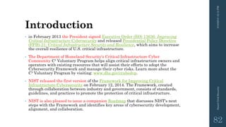 Introduction
• in February 2013 the President signed Executive Order (EO) 13636: Improving
Critical Infrastructure Cybersecurity and released Presidential Policy Directive
(PPD)-21: Critical Infrastructure Security and Resilience, which aims to increase
the overall resilience of U.S. critical infrastructure.
• The Department of Homeland Security's Critical Infrastructure Cyber
Community C³ Voluntary Program helps align critical infrastructure owners and
operators with existing resources that will assist their efforts to adopt the
Cybersecurity Framework and manage their cyber risks. Learn more about the
C³ Voluntary Program by visiting: www.dhs.gov/ccubedvp.
• NIST released the first version of the Framework for Improving Critical
Infrastructure Cybersecurity on February 12, 2014. The Framework, created
through collaboration between industry and government, consists of standards,
guidelines, and practices to promote the protection of critical infrastructure.
• NIST is also pleased to issue a companion Roadmap that discusses NIST's next
steps with the Framework and identifies key areas of cybersecurity development,
alignment, and collaboration.
3/10/201512:12PMSmartGridSecurity
82
 