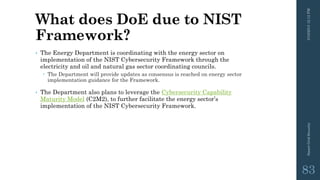 What does DoE due to NIST
Framework?
• The Energy Department is coordinating with the energy sector on
implementation of the NIST Cybersecurity Framework through the
electricity and oil and natural gas sector coordinating councils.
 The Department will provide updates as consensus is reached on energy sector
implementation guidance for the Framework.
• The Department also plans to leverage the Cybersecurity Capability
Maturity Model (C2M2), to further facilitate the energy sector’s
implementation of the NIST Cybersecurity Framework.
3/10/201512:12PMSmartGridSecurity
83
 
