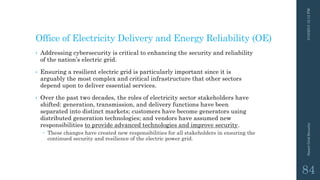 Office of Electricity Delivery and Energy Reliability (OE)
• Addressing cybersecurity is critical to enhancing the security and reliability
of the nation’s electric grid.
• Ensuring a resilient electric grid is particularly important since it is
arguably the most complex and critical infrastructure that other sectors
depend upon to deliver essential services.
• Over the past two decades, the roles of electricity sector stakeholders have
shifted: generation, transmission, and delivery functions have been
separated into distinct markets; customers have become generators using
distributed generation technologies; and vendors have assumed new
responsibilities to provide advanced technologies and improve security.
 These changes have created new responsibilities for all stakeholders in ensuring the
continued security and resilience of the electric power grid.
3/10/201512:12PMSmartGridSecurity
84
 