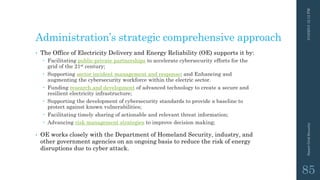 Administration’s strategic comprehensive approach
• The Office of Electricity Delivery and Energy Reliability (OE) supports it by:
 Facilitating public-private partnerships to accelerate cybersecurity efforts for the
grid of the 21st century;
 Supporting sector incident management and response; and Enhancing and
augmenting the cybersecurity workforce within the electric sector.
 Funding research and development of advanced technology to create a secure and
resilient electricity infrastructure;
 Supporting the development of cybersecurity standards to provide a baseline to
protect against known vulnerabilities;
 Facilitating timely sharing of actionable and relevant threat information;
 Advancing risk management strategies to improve decision making;
• OE works closely with the Department of Homeland Security, industry, and
other government agencies on an ongoing basis to reduce the risk of energy
disruptions due to cyber attack.
3/10/201512:12PMSmartGridSecurity
85
 