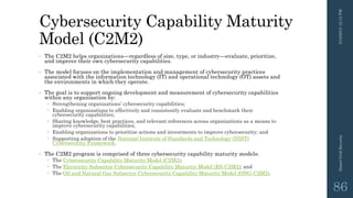 Cybersecurity Capability Maturity
Model (C2M2)
• The C2M2 helps organizations—regardless of size, type, or industry—evaluate, prioritize,
and improve their own cybersecurity capabilities.
• The model focuses on the implementation and management of cybersecurity practices
associated with the information technology (IT) and operational technology (OT) assets and
the environments in which they operate.
• The goal is to support ongoing development and measurement of cybersecurity capabilities
within any organization by:
 Strengthening organizations’ cybersecurity capabilities;
 Enabling organizations to effectively and consistently evaluate and benchmark their
cybersecurity capabilities;
 Sharing knowledge, best practices, and relevant references across organizations as a means to
improve cybersecurity capabilities;
 Enabling organizations to prioritize actions and investments to improve cybersecurity; and
 Supporting adoption of the National Institute of Standards and Technology (NIST)
Cybersecurity Framework.
• The C2M2 program is comprised of three cybersecurity capability maturity models:
 The Cybersecurity Capability Maturity Model (C2M2);
 The Electricity Subsector Cybersecurity Capability Maturity Model (ES-C2M2); and
 The Oil and Natural Gas Subsector Cybersecurity Capability Maturity Model (ONG-C2M2).
3/10/201512:12PMSmartGridSecurity
86
 