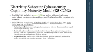 Electricity Subsector Cybersecurity
Capability Maturity Model (ES-C2M2)
• The ES-C2M2 includes the core C2M2 as well as additional reference
material and implementation guidance specifically tailored for the electricity
subsector.
• The ES-C2M2 comprises a maturity model, an evaluation tool, and DOE
facilitated self-evaluations.
 Maturity model: cybersecurity practices, grouped into ten domains and arranged
according to maturity level.
 Evaluation tool: allows organizations to evaluate their cybersecurity practices
against ES-C2M2 cybersecurity practices, determining score for each domain and
risk tolerance according to the desired scores.
 Self-evaluation: Facilitators guide discussions, answer questions, and clarify
model concepts to increase the accuracy of an evaluation.
3/10/201512:12PMSmartGridSecurity
87
 