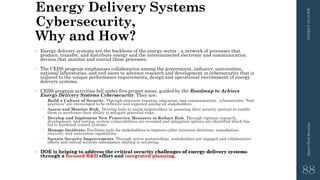 Energy Delivery Systems
Cybersecurity,
Why and How?
• Energy delivery systems are the backbone of the energy sector - a network of processes that
produce, transfer, and distribute energy and the interconnected electronic and communication
devices that monitor and control those processes.
• The CEDS program emphasizes collaboration among the government, industry, universities,
national laboratories, and end users to advance research and development in cybersecurity that is
tailored to the unique performance requirements, design and operational environment of energy
delivery systems.
• CEDS program activities fall under five project areas, guided by the Roadmap to Achieve
Energy Delivery Systems Cybersecurity. They are:
 Build a Culture of Security. Through extensive training, education, and communication, cybersecurity “best
practices” are encouraged to be reflexive and expected among all stakeholders.
 Assess and Monitor Risk. Develop tools to assist stakeholders in assessing their security posture to enable
them to accelerate their ability to mitigate potential risks.
 Develop and Implement New Protective Measures to Reduce Risk. Through rigorous research,
development, and testing, system vulnerabilities are revealed and mitigation options are identified which has
led to hardened control systems.
 Manage Incidents. Facilitate tools for stakeholders to improve cyber intrusion detection, remediation,
recovery, and restoration capabilities.
 Sustain Security Improvements. Through active partnerships, stakeholders are engaged and collaborative
efforts and critical security information sharing is occurring.
• DOE is helping to address the critical security challenges of energy delivery systems
through a focused R&D effort and integrated planning.
3/10/201512:12PMSmartGridSecurity
88
 