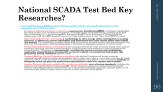 National SCADA Test Bed Key
Researches?
• Core and Frontier R&D projects being conducted by national laboratories that
comprise the NSTB include:
 Los Alamos National Laboratory is researching quantum key distribution (QKD) to exchange cryptographic
keys that are then used in traditional algorithms to encrypt energy sector information, including smart grid
data. In December 2012, the lab successfully demonstrated QKD on the University of Illinois test bed in
collaboration with the CEDS-funded Trustworthy Cyber Infrastructure for the Power Grid (TCIPG) project.
 Idaho National Laboratory is developing a methodology to allow energy sector stakeholders to analyze
technical, cybersecurity threat information and understand how those threats affect their overall
risk posture. The methodology provides a framework for analyzing technical security data and correlating that
data with threat patterns, allowing stakeholders to formulate an appropriate response to a given threat.
 Sandia National Laboratories is investigating moving target defenses to better secure the energy sector against
attack by eliminating the class of adversaries that relies on known static addresses of critical infrastructure
network devices. This project is automatically reconfiguring network settings and randomizing
application communications dynamically to convert control systems into moving targets that
proactively defend themselves against attack.
 Lawrence Berkeley National Laboratory is considering the physical limitations of devices to develop
specifications and enhanced monitoring techniques that can determine when a system does or is about to violate
a protocol, which may be the result of external or internal threats. This project is also researching methods of
delegating cyber and physical protection responsibilities to low level sensors and actuators.
 Argonne National Laboratory supports efforts to develop and deploy control system standards, including the
International Electrotechnical Commission (IEC) 61850 substation automation standard and trustworthy
wireless standards through the Industrial Society of Automation (ISA) working groups. Argonne applies its oil
and natural gas industry subject-matter expertise in these and other NSTB efforts.
3/10/201512:12PMSmartGridSecurity
90
 