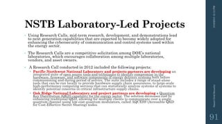 NSTB Laboratory-Led Projects
• Using Research Calls, mid-term research, development, and demonstrations lead
to next generation capabilities that are expected to become widely adopted for
enhancing the cybersecurity of communication and control systems used within
the energy sector.
• The Research Calls are a competitive solicitation among DOE’s national
laboratories, which encourages collaboration among multiple laboratories,
vendors, and asset owners.
• A Research Call conducted in 2012 included the following projects:
 Pacific Northwest National Laboratory and projects partners are developing an
integrated suite of open source tools and techniques to identify compromise in the
hardware, firmware, and software components of energy delivery systems both before
commissioning and during period of service. The suite includes a range of stand-alone
tools that can be run locally to provide hardware supply chain assurances, to large-scale
high-performance computing services that can statistically analyze systems of systems to
identify potential concerns in critical infrastructure supply chains.
 Oak Ridge National Laboratory and project partners are developing a Quantum
Key Distribution (QKD) capability for the energy sector. The solution decreases cost by
enhancing traditional QKD, allowing for multiple clients to communicate over a single
quantum channel using low-cost quantum modulators, called AQCESS (Accessible QKD
for Cost-Effective Secret Sharing) nodes.
3/10/201512:12PMSmartGridSecurity
91
 