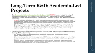 Long-Term R&D: Academia-Led
Projects
• The Trustworthy Cyber Infrastructure for the Power Grid (TCIPG) project is a partnership of
professors, researchers, and students from the University of Illinois at Urbana-Champaign,
Dartmouth College, Cornell University, University of California at Davis, and Washington State
University.
 TCIPG is developing technologies for a secure, real-time communication system; an automated cyber attack
response system; risk and security assessment tools; security validation; and smart grid applications including
wide-area control and monitoring, controllable load demand response, and the integration of plug-in hybrid
electric vehicles.
 It is an expansion of the original TCIP project, a five-year effort begun in fall 2005 funded primarily by the
National Science Foundation, with support from DOE and DHS. As TCIP, the project developed a range of
hardware and software solutions, including a highly efficient technique for protecting message exchanges in
existing, already-deployed power systems and a strategy for managing complex security policies in large
networks that may have thousands of access rules.
• CEDS also supports The Software Engineering Institute (SEI), a federally funded R&D center at
Carnegie Mellon University.
 SEI provides a unique set of interdisciplinary capabilities, expertise, and partnerships to conduct
frontier research and analysis.
 SEI provides independent expertise in support of the CEDS mission by working in public-private partnership to
develop, pilot, implement and transition to the electricity sector improved software and systems engineering
practices.
 Activities include: Supporting public-private efforts to develop security architecture and interoperability
guidelines for the electricity sector; Providing guidance in identifying and managing electricity sector risk; and
Transitioning other cybersecurity tools to the electricity sector.
3/10/201512:12PMSmartGridSecurity
92
 