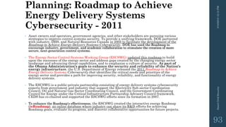 Planning: Roadmap to Achieve
Energy Delivery Systems
Cybersecurity - 2011
• Asset owners and operators, government agencies, and other stakeholders are pursuing various
strategies to improve control systems security. To provide a unifying framework, DOE partnered
with industry, DHS, and Natural Resources Canada in 2005 to facilitate the development of the
Roadmap to Achieve Energy Delivery Systems Cybersecurity. DOE has used the Roadmap to
encourage industry, government, and academic collaboration to stimulate the creation of more
secure, next-generation control systems.
• The Energy Sector Control Systems Working Group (ESCSWG) updated this roadmap to build
upon the successes of the energy sector and address gaps created by the changing energy sector
landscape and advancing threat capabilities, and to emphasize a culture of security. As part of
the Obama Administration’s goals to enhance the security and reliability of the Nation’s
energy infrastructure, the U.S. Department of Energy released the 2011 Roadmap to Achieve
Energy Delivery Systems Cybersecurity that identifies the critical needs and priorities of the
energy sector and provides a path for improving security, reliability, and functionality of energy
delivery systems.
• The ESCSWG is a public-private partnership consisting of energy delivery systems cybersecurity
experts from government and industry that support the Electricity Sub-sector Coordination
Council, Oil and Natural Gas Sector Coordinating Council, and the Government Coordinating
Council for Energy under the Critical Infrastructure Partnership Advisory Council framework.
CEDS has co-chaired and supported the ESCSWG efforts since its formation in 2007.
• To enhance the Roadmap's effectiveness, the ESCSWG created the interactive energy Roadmap
(ieRoadmap), an online database where industry can share its R&D efforts for achieving
Roadmap goals, evaluate its progress, and discover collaborative opportunities for future projects.
3/10/201512:12PMSmartGridSecurity
93
 