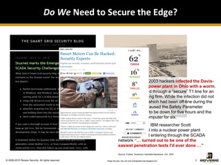Do We Need to Secure the Edge?




                                                                On January 25, 2003 hackers infected the Davis-
                                                                Besse nuclear power plant in Ohio with a worm.
                                                                The virus entered through a “secure” T1 line for an
                                                                external consulting firm. While the infection did not
                                                                harm the plant, which had been off-line during the
                                                                worm attack, it caused the Safety Parameter
                                                                Display System to be down for five hours and the
                                                                plant process computer for six.
                                                                Four years later, IBM researcher Scott
                                                                Lunsford hacked into a nuclear power plant
                                                                and claimed that entering through the SCADA
                                                                network “… turned out to be one of the
                                                                easiest penetration tests I'd ever done …”
                                                                Source: Forbes, America’s Hackable Backbone, Oct. 2007

© 2009-2010 Revere Security. All rights reserved.   Image Sources: nbc.com and smartgridsecurity.blogspot.com            3
 