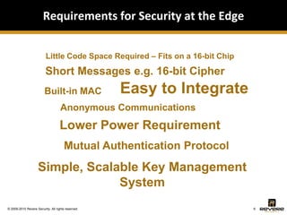 Requirements for Security at the Edge


                          Little Code Space Required – Fits on a 16-bit Chip

                          Short Messages e.g. 16-bit Cipher
                         Built-in MAC               Easy to Integrate
                                    Anonymous Communications
                                    Lower Power Requirement
                                       Mutual Authentication Protocol
                     Simple, Scalable Key Management
                                  System
© 2009-2010 Revere Security. All rights reserved.                              6
 