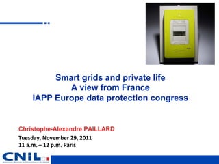 Smart grids and private life
             A view from France
     IAPP Europe data protection congress


Christophe-Alexandre PAILLARD
Tuesday,	
  November	
  29,	
  2011	
  
11	
  a.m.	
  –	
  12	
  p.m.	
  Paris
 