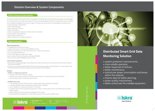 Distributed Smart Grid Data
Monitoring Solution
• system protection improvements,
• more reliable operation,
• faster responses to failures,
• better maintenance,
• control over power consumption and losses 		
	 within the network,
• historic data for better planning,
• power quality improvement,
• better control over the installed equipment…
Energysector
DC link capacitorsSolution Overview & System Components
Published by Iskra Sistemi, d. d. • Version 1.0, February 2014 • design Nimbus d.o.o.
Slovenia
Phone.:
Fax:
Measuring equipment:
•	compatible with all ISKRA instruments
•	supports third party instruments with MODBUS interface
•	periodic monitoring of up to 128 measurement with 1 to 60 minute resolution
•	up to 32 programmable alarms
•	input/output digital or analog module option
•	power quality anomalies and reports according to EN50160
•	all instruments support MODBUS (serial or TCP/IP)
Communication equipment:
•	the solution can take advantage of all existing communication infrastructure to minimize costs (LAN, cellular network,
	 serial network, WiMAX, …)
•	locations can be fitted with GPRS/UMTS/HSPA modems featuring a global roaming VPN option. This will make remote
	 instruments directly accessible through a particular modem IP from anywhere.
Software:
•	MiQEN 2.1 configuration studio SW
	 •	 setting up instruments locally or remotely
	 •	 particular device local or remote monitoring of historic values for measurements, alarms and PQ data
	 •	 particular device local or remote basic data analysis
•	MiSMART system SW
	 •	 3-tier web based system infrastructure for complete system data & operation monitoring
	 •	 centralized database where all configured instrument data is available
	 •	 can be installed on a company local server or in the cloud
	 •	 complete system monitoring statistical evaluation of historic measurements, alarms and PQ data within the Data 	
		 Monitor module
	 •	 system settings are done through the Configuration Tool module
	 •	 multiple data export capabilities for further data processing in other systems (PQDIF, Excel)
System Components
This solution provides all necessary means for equipping your distribution grid to have all relevant data always centrally available
for monitoring as well as for basic data analysis. All instrument settings together with their measurements, alarms or PQ data
can now always be available at the tip of your fingers. The solution can assure some crucial advantages in your grid such as:
•	system protection improvements,
•	more reliable operation,
•	faster responses to failures,
•	better maintenance,
•	control over power consumption and losses within the network,
•	historic data for better planning,
•	power quality improvement,
•	better control over the installed equipment…
Solution Overview and Basic Benefits
 