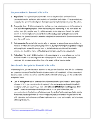 Opportunities for Smart Grid in India
1. Regulations: The regulatory environment is India is very favorable for international
   companies to enter and setup pilot projects on Smart Grid technology. If these projects are
   successful the government will grant them contracts to implement them across the nation.

2. Economics: Smart Grid technology at the earliest can help reduce commercial losses due to
   theft by installing tamper proof smart meters and good monitoring. In the short-term, the
   savings from this could be upto $13 billion annually. In the long-term there is the added
   benefit of minimizing transmission or technical losses by proper grid optimization and
   improving the grid infrastructure. Overall, savings could be at the least $22 billion annually
   over the next 5 years.

3. Environmental: Currently India is under a lot of pressure to reduce its carbon emissions as
   imposed by international regulatory organizations. By implementing smart grid technologies
   and using higher renewable energy sources, India has the potential to offset this CO2
   emission is a short time frame without compromising on growth and productivity.

4. Technology: The Smart Grid technology is already proving to be very reliable and having
   multiple benefits. It is reaching main stream deployment in cities across developed
   countries. It is being considered the future for power grids across the globe.

Cost-Benefit Analysis for Smart Grid in India
The Indian power grid infrastructure is similar to the grid infrastructure in US. On the same lines
we expect the costs and benefits from the implementation of Smart Grids in these countries to
be comparable and have therefore used the data from the US for carrying out the cost-benefit
analysis for India.

      Cost of Deployment: Based on the Electric Power Research Report Institute (EPRI) report
       released in 2011, the cost of modernizing the US electricity system and deploying a fully
       functional smart grid would range from $338 billion to $476 billion over the period 2010 -
       203012. This estimate reflects technologies related to the grid, information, and
       communication technologies; market structures; demands of an increasingly digital society;
       more widespread deployment of renewable power production and its integration into the
       grid; expansion and maintenance of existing infrastructure; and technologies and systems to
       address grid security.




12
     http://www.greencarcongress.com/2011/04/epri-20110408.html

                                                       8
 