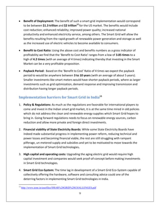      Benefit of Deployment: The benefit of such a smart grid implementation would correspond
      to be between $1.3 trillion and $2 trillion12 for the US market. The benefits would include
      cost reduction; enhanced reliability; improved power quality; increased national
      productivity and enhanced electricity service, among others. The Smart Grid will allow the
      benefits resulting from the rapid growth of renewable power generation and storage as well
      as the increased use of electric vehicles to become available to consumers.

     Benefit to Cost Ratio: Using the above cost and benefits numbers as a gross indicator of
      profitability we find that the ‘Benefit to Cost Ratio’ ranges from a low of 3.85 times to a
      high of 4.2 times (with an average of 4 times) indicating thereby that investing in the Smart
      Market can be a very profitable proposition.

     Payback Period: Based on the ‘Benefit to Cost’ Ratio of 4 times we expect the payback
      period to would be anywhere between 3 to 10 years (with an average of about 5 years).
      Smaller investments like smart meters would have shorter payback periods, where as larger
      investments such as grid optimization, demand response and improving transmission and
      distribution having longer payback periods.

Implementation barriers for Smart Grid in India13
1. Policy & Regulations: As much as the regulations are favorable for international players to
   come and invest in the Indian smart grid market, it is at the same time mired in old policies
   which do not address the clean and renewable energy supplies which Smart Grid hopes to
   bring in. Going forward regulations needs to focus on renewable energy sources, carbon
   reduction and allow more private and foreign direct investments.

2. Financial viability of State Electricity Boards: While some State Electricity Boards have
   indeed made substantial progress in implementing power reform, reducing technical and
   power losses and becoming financial viable, the rest are still struggling with rampant
   pilferage, un-metered supply and subsidies and yet to be motivated to move towards the
   implementation of Smart Grid technologies.

3. High capital and operating costs: Upgrading the aging electric grid would require high
   capital investment and companies would seek proof-of-concept before making investments
   in Smart Grid technologies.

4. Smart Grid Eco-System: The time lag in development of a Smart Grid Eco-System capable of
   collectively offering the hardware, software and consulting advice could one of the
   deterring factors in implementing Smart Grid technologies in India.

13
     http://www.iemr.in/userfiles/SMAR%20GRID%20CHALLENGES.pdf

                                                  9
 
