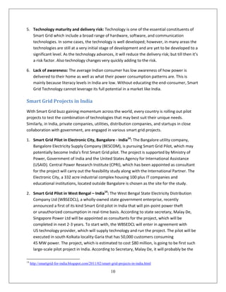 5. Technology maturity and delivery risk: Technology is one of the essential constituents of
   Smart Grid which include a broad range of hardware, software, and communication
   technologies. In some cases, the technology is well developed; however, in many areas the
   technologies are still at a very initial stage of development and are yet to be developed to a
   significant level. As the technology advances, it will reduce the delivery risk; but till then it’s
   a risk factor. Also technology changes very quickly adding to the risk.

6. Lack of awareness: The average Indian consumer has low awareness of how power is
   delivered to their home as well as what their power consumption patterns are. This is
   mainly because literacy levels in India are low. Without educating the end-consumer, Smart
   Grid Technology cannot leverage its full potential in a market like India.

Smart Grid Projects in India
With Smart Grid buzz gaining momentum across the world, every country is rolling out pilot
projects to test the combination of technologies that may best suit their unique needs.
Similarly, in India, private companies, utilities, distribution companies, and startups in close
collaboration with government, are engaged in various smart grid projects.

1. Smart Grid Pilot in Electronic City, Bangalore - India14: The Bangalore utility company,
   Bangalore Electricity Supply Company (BESCOM), is pursuing Smart Grid Pilot, which may
   potentially become India's first Smart Grid pilot. The project is supported by Ministry of
   Power, Government of India and the United States Agency for International Assistance
   (USAID). Central Power Research Institute (CPRI), which has been appointed as consultant
   for the project will carry out the feasibility study along with the International Partner. The
   Electronic City, a 332 acre industrial complex housing 100 plus IT companies and
   educational institutions, located outside Bangalore is chosen as the site for the study.

2. Smart Grid Pilot in West Bengal – India14: The West Bengal State Electricity Distribution
   Company Ltd (WBSEDCL), a wholly-owned state government enterprise, recently
   announced a first of its kind Smart Grid pilot in India that will pin-point power theft
   or unauthorized consumption in real-time basis. According to state secretary, Malay De,
   Singapore Power Ltd will be appointed as consultants for the project, which will be
   completed in next 2-3 years. To start with, the WBSEDCL will enter in agreement with
   US technology provider, which will supply technology and run the project. The pilot will be
   executed in south Kolkata locality Garia that has 50,000 customers consuming
   45 MW power. The project, which is estimated to cost $80 million, is going to be first such
   large-scale pilot project in India. According to Secretary, Malay De, it will probably be the

14
     http://smartgrid-for-india.blogspot.com/2011/02/smart-grid-projects-in-india.html

                                                           10
 