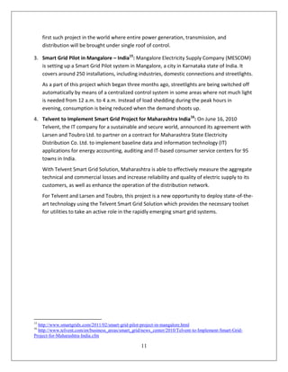 first such project in the world where entire power generation, transmission, and
     distribution will be brought under single roof of control.

3. Smart Grid Pilot in Mangalore – India15: Mangalore Electricity Supply Company (MESCOM)
   is setting up a Smart Grid Pilot system in Mangalore, a city in Karnataka state of India. It
   covers around 250 installations, including industries, domestic connections and streetlights.
     As a part of this project which began three months ago, streetlights are being switched off
     automatically by means of a centralized control system in some areas where not much light
     is needed from 12 a.m. to 4 a.m. Instead of load shedding during the peak hours in
     evening, consumption is being reduced when the demand shoots up.
4. Telvent to Implement Smart Grid Project for Maharashtra India16: On June 16, 2010
   Telvent, the IT company for a sustainable and secure world, announced its agreement with
   Larsen and Toubro Ltd. to partner on a contract for Maharashtra State Electricity
   Distribution Co. Ltd. to implement baseline data and information technology (IT)
   applications for energy accounting, auditing and IT-based consumer service centers for 95
   towns in India.
     With Telvent Smart Grid Solution, Maharashtra is able to effectively measure the aggregate
     technical and commercial losses and increase reliability and quality of electric supply to its
     customers, as well as enhance the operation of the distribution network.
     For Telvent and Larsen and Toubro, this project is a new opportunity to deploy state-of-the-
     art technology using the Telvent Smart Grid Solution which provides the necessary toolset
     for utilities to take an active role in the rapidly emerging smart grid systems.




15
  http://www.smartgridx.com/2011/02/smart-grid-pilot-project-in-mangalore.html
16
  http://www.telvent.com/en/business_areas/smart_grid/news_center/2010/Telvent-to-Implement-Smart-Grid-
Project-for-Maharashtra-India.cfm

                                                    11
 