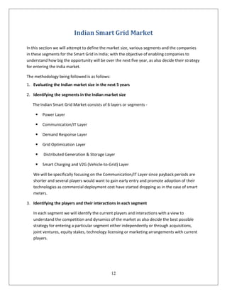 Indian Smart Grid Market

In this section we will attempt to define the market size, various segments and the companies
in these segments for the Smart Grid in India; with the objective of enabling companies to
understand how big the opportunity will be over the next five year, as also decide their strategy
for entering the India market.

The methodology being followed is as follows:
1. Evaluating the Indian market size in the next 5 years

2. Identifying the segments in the Indian market size

   The Indian Smart Grid Market consists of 6 layers or segments -

       Power Layer

       Communication/IT Layer

       Demand Response Layer

       Grid Optimization Layer

        Distributed Generation & Storage Layer

       Smart Charging and V2G (Vehicle-to-Grid) Layer

   We will be specifically focusing on the Communication/IT Layer since payback periods are
   shorter and several players would want to gain early entry and promote adoption of their
   technologies as commercial deployment cost have started dropping as in the case of smart
   meters.

3. Identifying the players and their interactions in each segment

   In each segment we will identify the current players and interactions with a view to
   understand the competition and dynamics of the market as also decide the best possible
   strategy for entering a particular segment either independently or through acquisitions,
   joint ventures, equity stakes, technology licensing or marketing arrangements with current
   players.




                                                12
 