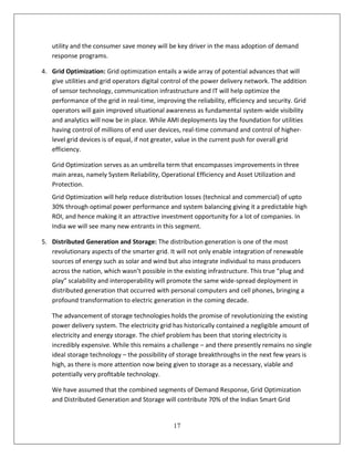 utility and the consumer save money will be key driver in the mass adoption of demand
   response programs.

4. Grid Optimization: Grid optimization entails a wide array of potential advances that will
   give utilities and grid operators digital control of the power delivery network. The addition
   of sensor technology, communication infrastructure and IT will help optimize the
   performance of the grid in real-time, improving the reliability, efficiency and security. Grid
   operators will gain improved situational awareness as fundamental system-wide visibility
   and analytics will now be in place. While AMI deployments lay the foundation for utilities
   having control of millions of end user devices, real-time command and control of higher-
   level grid devices is of equal, if not greater, value in the current push for overall grid
   efficiency.

   Grid Optimization serves as an umbrella term that encompasses improvements in three
   main areas, namely System Reliability, Operational Efficiency and Asset Utilization and
   Protection.
   Grid Optimization will help reduce distribution losses (technical and commercial) of upto
   30% through optimal power performance and system balancing giving it a predictable high
   ROI, and hence making it an attractive investment opportunity for a lot of companies. In
   India we will see many new entrants in this segment.

5. Distributed Generation and Storage: The distribution generation is one of the most
   revolutionary aspects of the smarter grid. It will not only enable integration of renewable
   sources of energy such as solar and wind but also integrate individual to mass producers
   across the nation, which wasn’t possible in the existing infrastructure. This true “plug and
   play” scalability and interoperability will promote the same wide-spread deployment in
   distributed generation that occurred with personal computers and cell phones, bringing a
   profound transformation to electric generation in the coming decade.

   The advancement of storage technologies holds the promise of revolutionizing the existing
   power delivery system. The electricity grid has historically contained a negligible amount of
   electricity and energy storage. The chief problem has been that storing electricity is
   incredibly expensive. While this remains a challenge – and there presently remains no single
   ideal storage technology – the possibility of storage breakthroughs in the next few years is
   high, as there is more attention now being given to storage as a necessary, viable and
   potentially very proﬁtable technology.

   We have assumed that the combined segments of Demand Response, Grid Optimization
   and Distributed Generation and Storage will contribute 70% of the Indian Smart Grid


                                                17
 