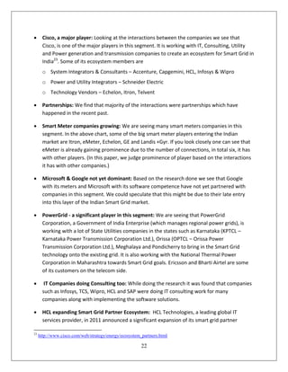       Cisco, a major player: Looking at the interactions between the companies we see that
       Cisco, is one of the major players in this segment. It is working with IT, Consulting, Utility
       and Power generation and transmission companies to create an ecosystem for Smart Grid in
       India23. Some of its ecosystem members are
       o System Integrators & Consultants – Accenture, Capgemini, HCL, Infosys & Wipro
       o Power and Utility Integrators – Schneider Electric
       o Technology Vendors – Echelon, Itron, Telvent

      Partnerships: We find that majority of the interactions were partnerships which have
       happened in the recent past.

      Smart Meter companies growing: We are seeing many smart meters companies in this
       segment. In the above chart, some of the big smart meter players entering the Indian
       market are Itron, eMeter, Echelon, GE and Landis +Gyr. If you look closely one can see that
       eMeter is already gaining prominence due to the number of connections, in total six, it has
       with other players. (In this paper, we judge prominence of player based on the interactions
       it has with other companies.)

      Microsoft & Google not yet dominant: Based on the research done we see that Google
       with its meters and Microsoft with its software competence have not yet partnered with
       companies in this segment. We could speculate that this might be due to their late entry
       into this layer of the Indian Smart Grid market.

      PowerGrid - a significant player in this segment: We are seeing that PowerGrid
       Corporation, a Government of India Enterprise (which manages regional power grids), is
       working with a lot of State Utilities companies in the states such as Karnataka (KPTCL –
       Karnataka Power Transmission Corporation Ltd.), Orissa (OPTCL – Orissa Power
       Transmission Corporation Ltd.), Meghalaya and Pondicherry to bring in the Smart Grid
       technology onto the existing grid. It is also working with the National Thermal Power
       Corporation in Maharashtra towards Smart Grid goals. Ericsson and Bharti Airtel are some
       of its customers on the telecom side.

       IT Companies doing Consulting too: While doing the research it was found that companies
       such as Infosys, TCS, Wipro, HCL and SAP were doing IT consulting work for many
       companies along with implementing the software solutions.

      HCL expanding Smart Grid Partner Ecosystem: HCL Technologies, a leading global IT
       services provider, in 2011 announced a significant expansion of its smart grid partner

23
     http://www.cisco.com/web/strategy/energy/ecosystem_partners.html

                                                        22
 