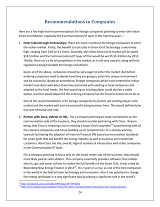 Recommendations to Companies
Here are a few high level recommendations for foreign companies planning to enter the Indian
Smart Grid Market, especially the Communications/IT layer in the next few years –

1. Enter India through Partnerships: There are many incentives for foreign companies to enter
   the Indian market. Firstly, the benefit to cost ratio in Smart Grid Technology is extremely
   high, ranging from 3.85 to 4.2 times. Secondly, the Indian Smart Grid market will be worth
   $18.5 billion and the Communications/IT layer of that would be worth $5.3 billion by 2015.
   Thirdly, there isn’t a lot of competition in this market, as it still very nascent, along with the
   regulations being favorable for foreign investment.

       Given all of the above, companies should be very eager to enter this market. But before
       entering companies need to decide how they are going to enter this unique environment
       and be successful. Based on precedence, foreign companies which have entered the Indian
       market have done well when they have partnered with existing or local companies and
       adapted to the local needs. We feel acquiring an existing player could also be a viable
       option, but that would depend if the entering company has the financial resources to do so.

       One of the recommendations is for foreign companies to partner will existing players who
       understand the market well and are successful doing business here. This would definitely be
       less cost intensive and risky.

2. Partner with Cisco, eMeter or HCL: For a company planning to make investments on the
   communication side of the business, they should consider partnering with Cisco. Reason
   being, that Cisco is investing a lot in creating a Smart Grid Ecosystem25 by partnering with all
   the relevant companies and hence building up its competencies. It is already working
   towards facilitating the adoption of Internet Protocol (IP) based communication standards
   for smart grids that will benefit the energy industry as well as business and residential
   customers. Also Cisco has the, overall, highest number of interactions with other companies
   in the Communication/IT layer.

       For a company planning to focus only on the smart meter side of the business, they should
       most likely partner with eMeter. This company essentially provides software that enables
       electric, gas and water utilities to realize the full benefits of the Smart Grid. It was rated by
       Bloomberg New Energy Finance in 201126, for 2 years in a row, as one of the best companies
       in the world in the field of clean technology and innovation. Also it has potential to change
       the energy landscape in a very significant way by playing a significant role in the world’s
25
     http://newsroom.cisco.com/dlls/2009/prod_091709.html
26
     http://www.emeter.com/company/news/2011-press-releases/emeter-selected-as-new-energy-pioneer/

                                                       24
 