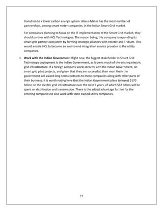 transition to a lower carbon energy system. Also e-Meter has the most number of
   partnerships, among smart meter companies, in the Indian Smart Grid market.

   For companies planning to focus on the IT implementation of the Smart Grid market, they
   should partner with HCL Technologies. The reason being, this company is expanding its
   smart grid partner ecosystem by forming strategic alliances with eMeter and Tridium. This
   would enable HCL to become an end-to-end integration service provider to the utility
   companies.

3. Work with the Indian Government: Right now, the biggest stakeholder in Smart Grid
   Technology deployment is the Indian Government, as it owns much of the existing electric
   grid infrastructure. If a foreign company works directly with the Indian Government, on
   smart grid pilot projects, and given that they are successful, then most likely the
   government will award long-term contracts to these companies along with other parts of
   their business. It is worth noting here that the Indian Government plans to invest $170
   billion on the electric grid infrastructure over the next 5 years, of which $62 billion will be
   spent on distribution and transmission. There is the added advantage further for the
   entering companies to also work with state owned utility companies.




                                                25
 