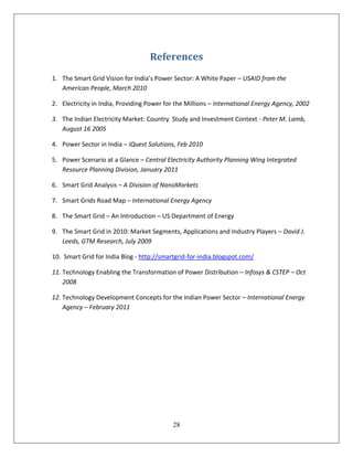 References
1. The Smart Grid Vision for India’s Power Sector: A White Paper – USAID from the
   American People, March 2010

2. Electricity in India, Providing Power for the Millions – International Energy Agency, 2002

3. The Indian Electricity Market: Country Study and Investment Context - Peter M. Lamb,
   August 16 2005

4. Power Sector in India – iQuest Solutions, Feb 2010

5. Power Scenario at a Glance – Central Electricity Authority Planning Wing Integrated
   Resource Planning Division, January 2011

6. Smart Grid Analysis – A Division of NanoMarkets

7. Smart Grids Road Map – International Energy Agency

8. The Smart Grid – An Introduction – US Department of Energy

9. The Smart Grid in 2010: Market Segments, Applications and Industry Players – David J.
   Leeds, GTM Research, July 2009

10. Smart Grid for India Blog - http://smartgrid-for-india.blogspot.com/

11. Technology Enabling the Transformation of Power Distribution – Infosys & CSTEP – Oct
    2008

12. Technology Development Concepts for the Indian Power Sector – International Energy
    Agency – February 2011




                                           28
 