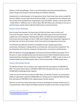 efficiency, theft and pilferages. These can be eliminated by improving metering efficiency,
proper energy accounting and improved billing and collection efficiency.

Coupled with un-metered power to the agricultural sector these losses have serious eroded the
financial viability of many State Electricity Boards (SEBs). It is reported that the combined cash
loss of State Electricity Boards was expanding by nearly $22 billion7 (almost 1.5% of India’s GDP
- $1430 billion in 2009) per year of which about 40% ($9 billion) was estimated to be due to
technical losses and the balance 60% ($13 billion) due to commercial losses.

Power Sector Reforms
Over the past three decades, the Government of India has taken steps to reform and
restructure the power industry. From 1975-1991, generation grew at the Central level but
supplies were still inadequate. Following State efforts, the National Electricity Regulatory
Commissions Act was brought into law in 1998, which helped create independent regulators at
the State level and led to the formation of the Central Electricity Regulatory Commission.

The Electricity Act 2003 was enacted to consolidate the laws relating to generation,
transmission, distribution, trading and the use of electricity, and to promote competition. The
Act allowed the entry of private companies into generation, transmission and distribution.

With the objective of bringing Aggregate Technical & Commercial (AT&C) losses below 15% in
five years in urban and high-density areas the Government of India initiated the Restructured
Accelerated Power Development & Reform Program (R-APDRP)8, in 2008, in order to have an IT
enabled reliable and verifiable baseline data of revenue and energy in APDRP project areas.

Future Electricity Needs
The Ministry of Power aims to achieve a per capita electricity consumption of 1,000 KWh by
2012. This would require about 1,150 Million MWh electricity generation per annum or about
230,000 MW installed generation capacity.

Under the current 11th five year plan (FY 2007-2012), the Ministry of Power has envisioned an
addition in generation capacity by 80,000 MW and setting up of an integrated National Power
Grid with about 37,700 MW of inter-regional power transfer capacity

With the current focus of the Government of India on development of power infrastructure, it
is estimated that a total of about $170 billion would be invested on this sector during next five



7
    http://energybusiness.in/measures-wipe-losses-sebs-phases-shinde/
8
    http://www.apdrp.gov.in/rapdrp/

                                                        4
 