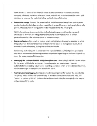 With about $13 billion of the financial losses due to commercial reasons such as low
    metering efficiency, theft and pilferages, there is significant incentive to deploy smart grid
    solutions to improve the metering, billing and collection efficiencies.

   Renewable energy. To meet the power deficit, India has moved away from central power
    production to distributed generation, especially of renewable energy such as wind and solar
    power. These sources of energy can now be integrated into the power grid.

    With information and communication technologies the power grid can be managed
    effectively to monitor and integrate the central and distributed sources of power
    generation as also take advance action to prevent outages.
   Economic Savings. As a result of various smart grid initiatives it would be possible to bring
    the peak power deficit and technical and commercial losses to manageable levels, if not
    eliminate them completely, during the foreseeable future.

    Considering that every unit of power saved is equivalent to 1.5 units of power generated,
    this would be the most compelling driver for implementing smart grid solutions urgently to
    meet the power needs of the country.

   Managing the “human element” in system operations. Labor savings are not a prime driver
    for the smart grid in India, as contracts for outsourcing are inexpensive. However,
    automated meter reading would lower recording and other errors or even deliberate errors,
    which are thought to be significant reasons for losses.

   Technological leapfrogging. Perhaps the most intriguing driver for India is the potential to
    “leapfrog” into a new future for electricity, as it did with telecommunications. Also, the
    “smart” in a smart grid is ICT (Information and Communication Technologies) — an area of
    unique capability in India.




                                                 6
 