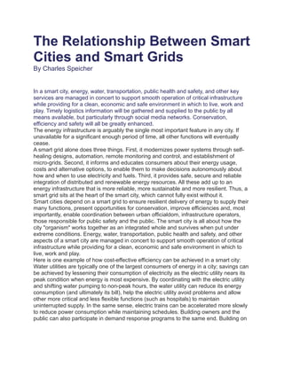 The Relationship Between Smart
Cities and Smart Grids
By Charles Speicher
In a smart city, energy, water, transportation, public health and safety, and other key
services are managed in concert to support smooth operation of critical infrastructure
while providing for a clean, economic and safe environment in which to live, work and
play. Timely logistics information will be gathered and supplied to the public by all
means available, but particularly through social media networks. Conservation,
efficiency and safety will all be greatly enhanced.
The energy infrastructure is arguably the single most important feature in any city. If
unavailable for a significant enough period of time, all other functions will eventually
cease.
A smart grid alone does three things. First, it modernizes power systems through self-
healing designs, automation, remote monitoring and control, and establishment of
micro-grids. Second, it informs and educates consumers about their energy usage,
costs and alternative options, to enable them to make decisions autonomously about
how and when to use electricity and fuels. Third, it provides safe, secure and reliable
integration of distributed and renewable energy resources. All these add up to an
energy infrastructure that is more reliable, more sustainable and more resilient. Thus, a
smart grid sits at the heart of the smart city, which cannot fully exist without it.
Smart cities depend on a smart grid to ensure resilient delivery of energy to supply their
many functions, present opportunities for conservation, improve efficiencies and, most
importantly, enable coordination between urban officialdom, infrastructure operators,
those responsible for public safety and the public. The smart city is all about how the
city "organism" works together as an integrated whole and survives when put under
extreme conditions. Energy, water, transportation, public health and safety, and other
aspects of a smart city are managed in concert to support smooth operation of critical
infrastructure while providing for a clean, economic and safe environment in which to
live, work and play.
Here is one example of how cost-effective efficiency can be achieved in a smart city:
Water utilities are typically one of the largest consumers of energy in a city; savings can
be achieved by lessening their consumption of electricity as the electric utility nears its
peak condition when energy is most expensive. By coordinating with the electric utility
and shifting water pumping to non-peak hours, the water utility can reduce its energy
consumption (and ultimately its bill), help the electric utility avoid problems and allow
other more critical and less flexible functions (such as hospitals) to maintain
uninterrupted supply. In the same sense, electric trains can be accelerated more slowly
to reduce power consumption while maintaining schedules. Building owners and the
public can also participate in demand response programs to the same end. Building on
 