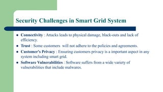 Security Challenges in Smart Grid System
 Connectivity : Attacks leads to physical damage, black-outs and lack of
efficiency.
 Trust : Some customers will not adhere to the policies and agreements.
 Customer's Privacy : Ensuring customers privacy is a important aspect in any
system including smart grid.
 Software Vulnerabilities : Software suffers from a wide variety of
vulnerabilities that include malwares.
 