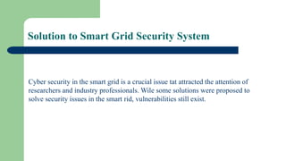 Solution to Smart Grid Security System
Cyber security in the smart grid is a crucial issue tat attracted the attention of
researchers and industry professionals. Wile some solutions were proposed to
solve security issues in the smart rid, vulnerabilities still exist.
 