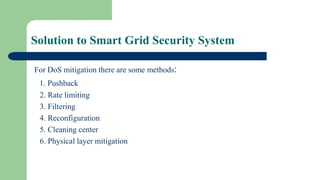 Solution to Smart Grid Security System
For DoS mitigation there are some methods:
1. Pushback
2. Rate limiting
3. Filtering
4. Reconfiguration
5. Cleaning center
6. Physical layer mitigation
 