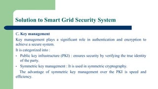 Solution to Smart Grid Security System
C. Key management
Key management plays a significant role in authentication and encryption to
achieve a secure system.
It is categorized into :
• Public key infrastructure (PKI) : ensures security by verifying the true identity
of the party.
• Symmetric key management : It is used in symmetric cryptography.
The advantage of symmetric key management over the PKI is speed and
efficiency.
 