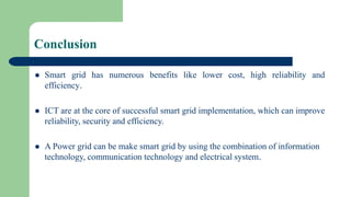 Conclusion
 Smart grid has numerous benefits like lower cost, high reliability and
efficiency.
 ICT are at the core of successful smart grid implementation, which can improve
reliability, security and efficiency.
 A Power grid can be make smart grid by using the combination of information
technology, communication technology and electrical system.
 