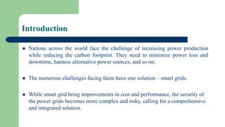 Introduction
 Nations across the world face the challenge of increasing power production
while reducing the carbon footprint. They need to minimize power loss and
downtime, harness alternative power sources, and so on.
 The numerous challenges facing them have one solution – smart grids.
 While smart grid bring improvements in cost and performance, the security of
the power grids becomes more complex and risky, calling for a comprehensive
and integrated solution.
 