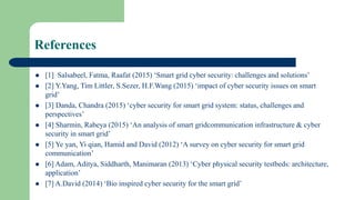 References
 [1] Salsabeel, Fatma, Raafat (2015) ‘Smart grid cyber security: challenges and solutions’
 [2] Y.Yang, Tim Littler, S.Sezer, H.F.Wang (2015) ‘impact of cyber security issues on smart
grid’
 [3] Danda, Chandra (2015) ‘cyber security for smart grid system: status, challenges and
perspectives’
 [4] Sharmin, Rabeya (2015) ‘An analysis of smart gridcommunication infrastructure & cyber
security in smart grid’
 [5] Ye yan, Yi qian, Hamid and David (2012) ‘A survey on cyber security for smart grid
communication’
 [6] Adam, Aditya, Siddharth, Manimaran (2013) ‘Cyber physical security testbeds: architecture,
application’
 [7] A.David (2014) ‘Bio inspired cyber security for the smart grid’
 