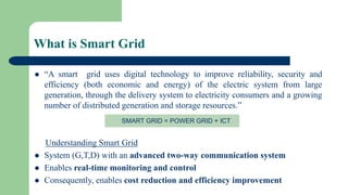 What is Smart Grid
 “A smart grid uses digital technology to improve reliability, security and
efficiency (both economic and energy) of the electric system from large
generation, through the delivery system to electricity consumers and a growing
number of distributed generation and storage resources.”
Understanding Smart Grid
 System (G,T,D) with an advanced two-way communication system
 Enables real-time monitoring and control
 Consequently, enables cost reduction and efficiency improvement
SMART GRID = POWER GRID + ICT
 