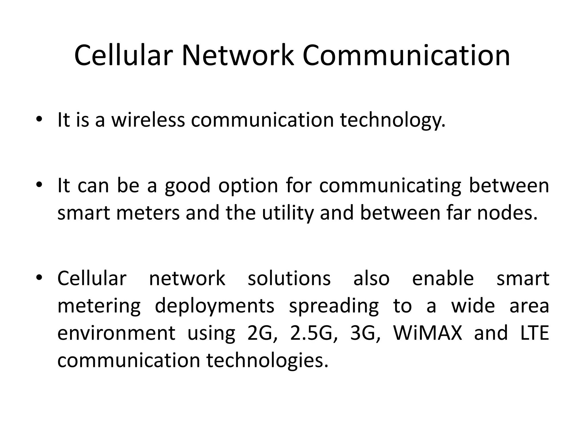 Cellular Network Communication
• It is a wireless communication technology.
• It can be a good option for communicating between
smart meters and the utility and between far nodes.
• Cellular network solutions also enable smart
metering deployments spreading to a wide area
environment using 2G, 2.5G, 3G, WiMAX and LTE
communication technologies.
 