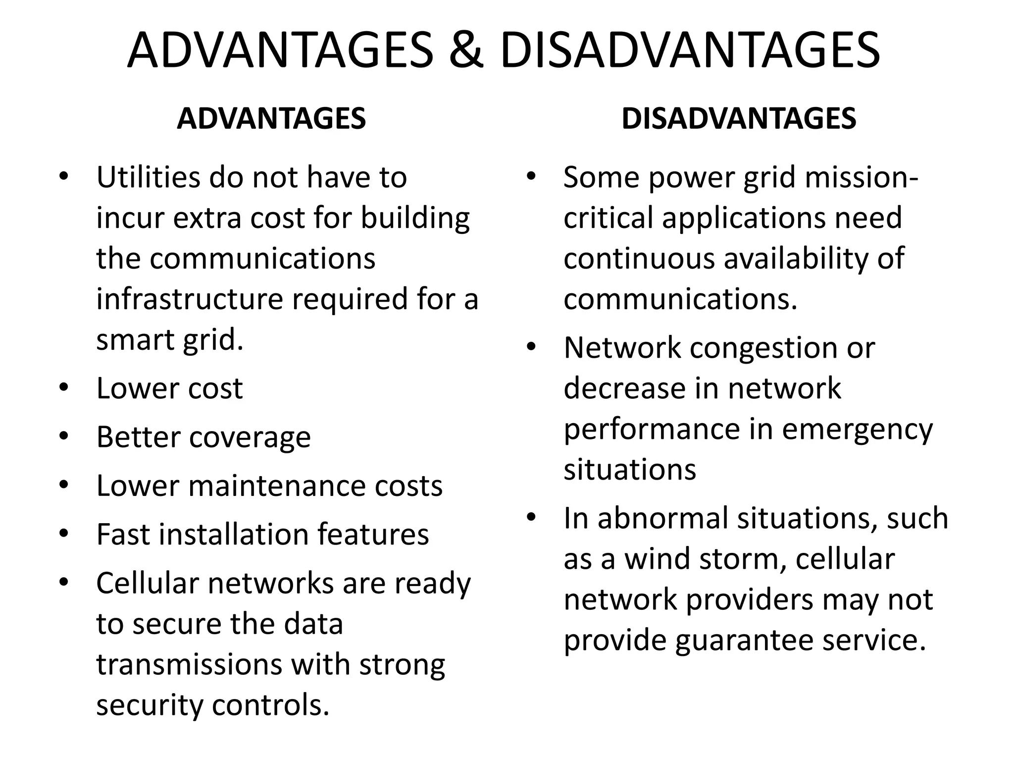 ADVANTAGES & DISADVANTAGES
ADVANTAGES
• Utilities do not have to
incur extra cost for building
the communications
infrastructure required for a
smart grid.
• Lower cost
• Better coverage
• Lower maintenance costs
• Fast installation features
• Cellular networks are ready
to secure the data
transmissions with strong
security controls.
DISADVANTAGES
• Some power grid mission-
critical applications need
continuous availability of
communications.
• Network congestion or
decrease in network
performance in emergency
situations
• In abnormal situations, such
as a wind storm, cellular
network providers may not
provide guarantee service.
 