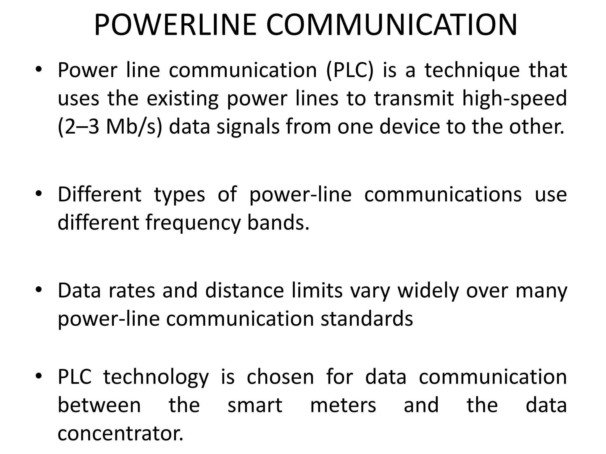 POWERLINE COMMUNICATION
• Power line communication (PLC) is a technique that
uses the existing power lines to transmit high-speed
(2–3 Mb/s) data signals from one device to the other.
• Different types of power-line communications use
different frequency bands.
• Data rates and distance limits vary widely over many
power-line communication standards
• PLC technology is chosen for data communication
between the smart meters and the data
concentrator.
 