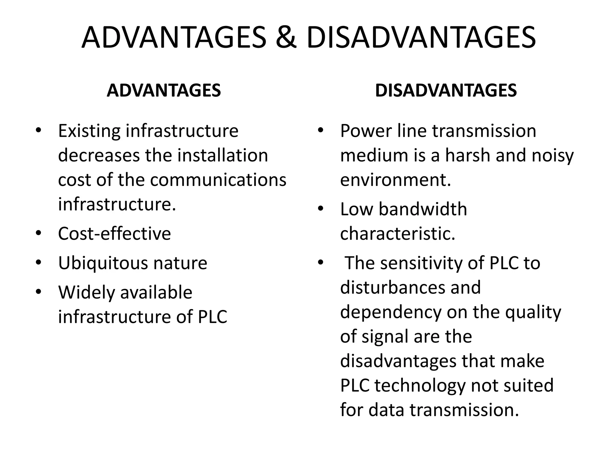 ADVANTAGES & DISADVANTAGES
ADVANTAGES
• Existing infrastructure
decreases the installation
cost of the communications
infrastructure.
• Cost-effective
• Ubiquitous nature
• Widely available
infrastructure of PLC
DISADVANTAGES
• Power line transmission
medium is a harsh and noisy
environment.
• Low bandwidth
characteristic.
• The sensitivity of PLC to
disturbances and
dependency on the quality
of signal are the
disadvantages that make
PLC technology not suited
for data transmission.
 