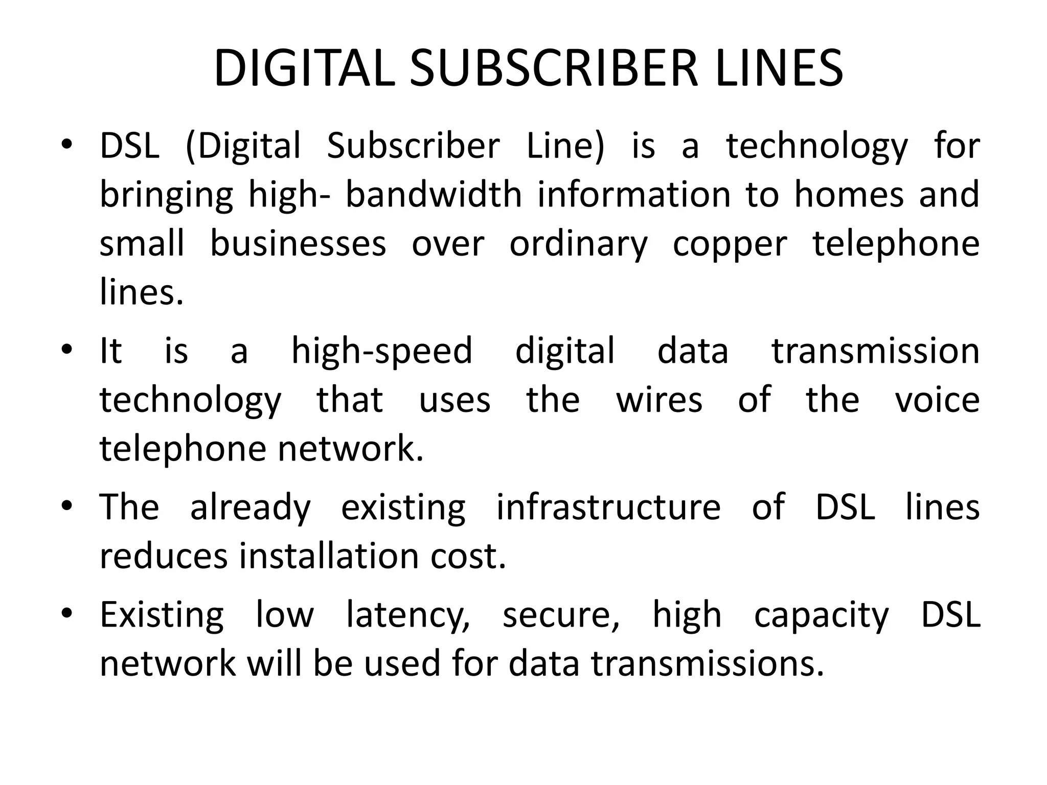DIGITAL SUBSCRIBER LINES
• DSL (Digital Subscriber Line) is a technology for
bringing high- bandwidth information to homes and
small businesses over ordinary copper telephone
lines.
• It is a high-speed digital data transmission
technology that uses the wires of the voice
telephone network.
• The already existing infrastructure of DSL lines
reduces installation cost.
• Existing low latency, secure, high capacity DSL
network will be used for data transmissions.
 