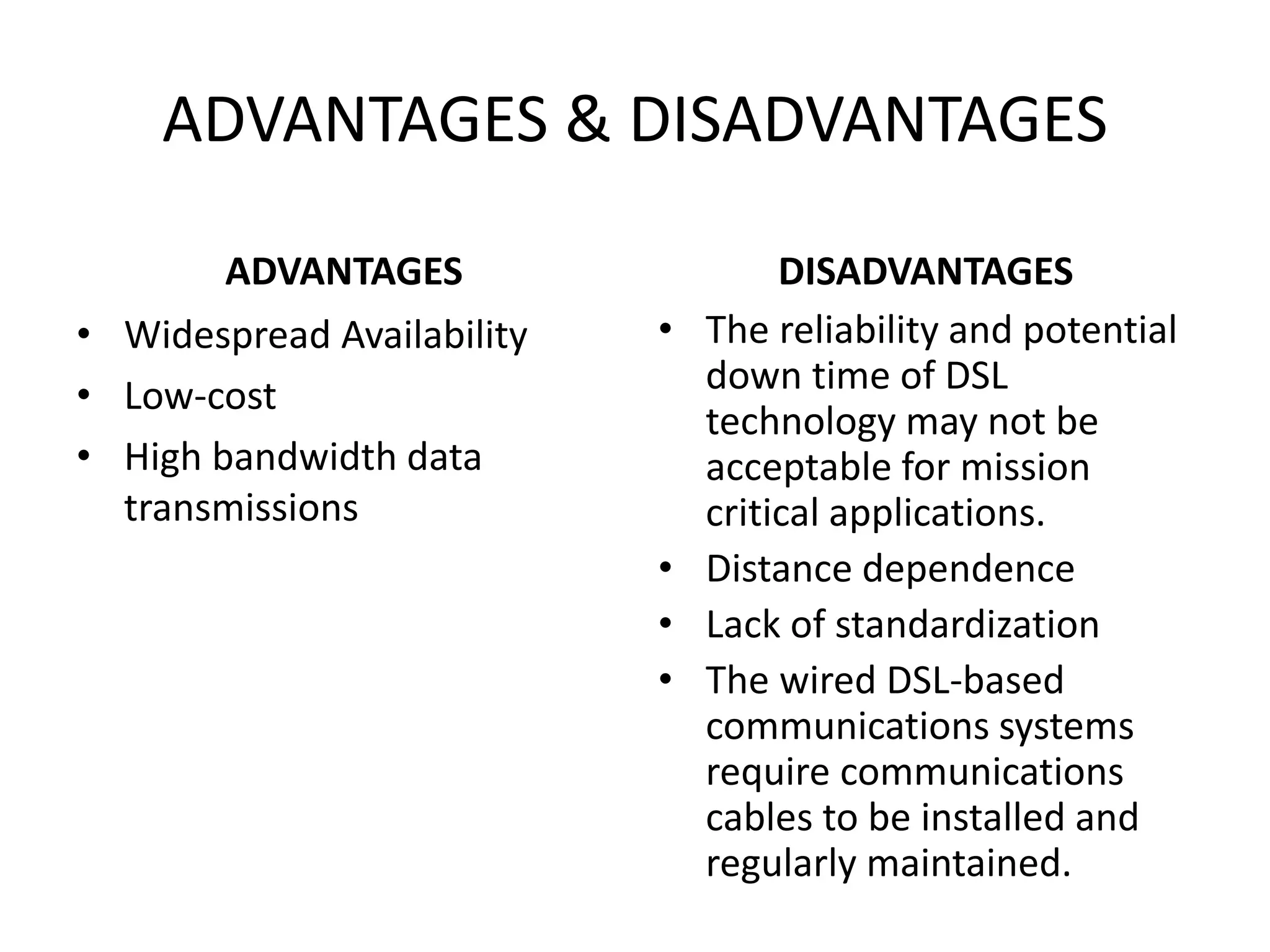 ADVANTAGES & DISADVANTAGES
ADVANTAGES
• Widespread Availability
• Low-cost
• High bandwidth data
transmissions
DISADVANTAGES
• The reliability and potential
down time of DSL
technology may not be
acceptable for mission
critical applications.
• Distance dependence
• Lack of standardization
• The wired DSL-based
communications systems
require communications
cables to be installed and
regularly maintained.
 