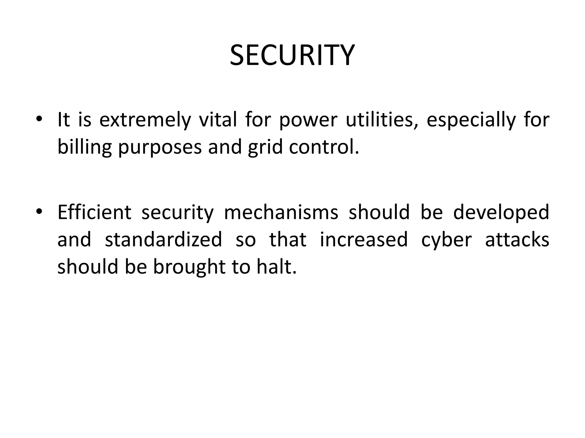 SECURITY
• It is extremely vital for power utilities, especially for
billing purposes and grid control.
• Efficient security mechanisms should be developed
and standardized so that increased cyber attacks
should be brought to halt.
 